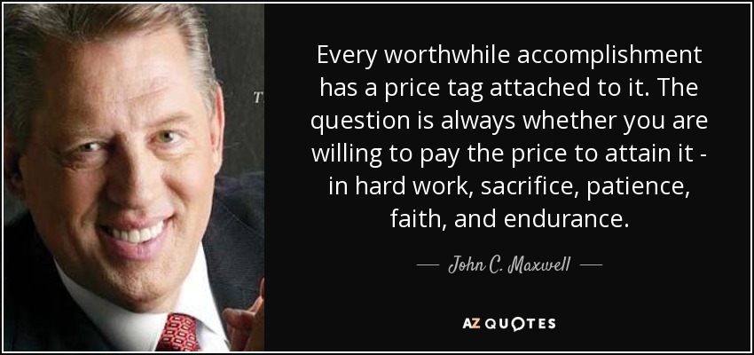 Every worthwhile accomplishment has a price tag attached to it. The question is always whether you are willing to pay the price to attain it - in hard work, sacrifice, patience, faith, and endurance. - John C. Maxwell