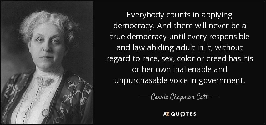 Everybody counts in applying democracy. And there will never be a true democracy until every responsible and law-abiding adult in it, without regard to race, sex, color or creed has his or her own inalienable and unpurchasable voice in government. - Carrie Chapman Catt