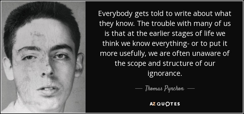 Everybody gets told to write about what they know. The trouble with many of us is that at the earlier stages of life we think we know everything- or to put it more usefully, we are often unaware of the scope and structure of our ignorance. - Thomas Pynchon