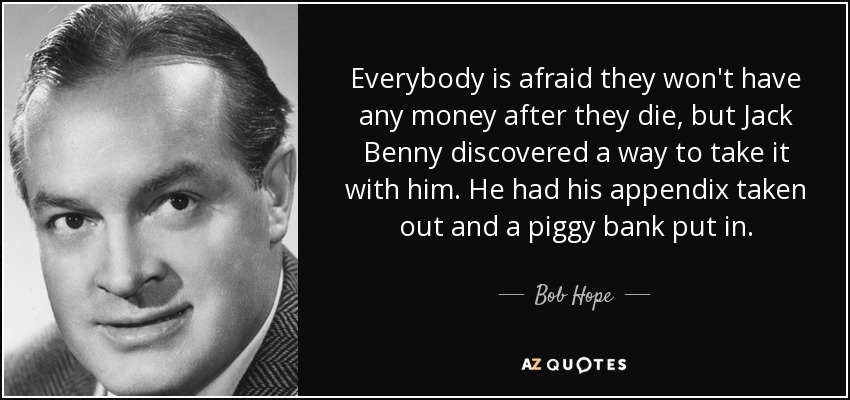 Everybody is afraid they won't have any money after they die, but Jack Benny discovered a way to take it with him. He had his appendix taken out and a piggy bank put in. - Bob Hope
