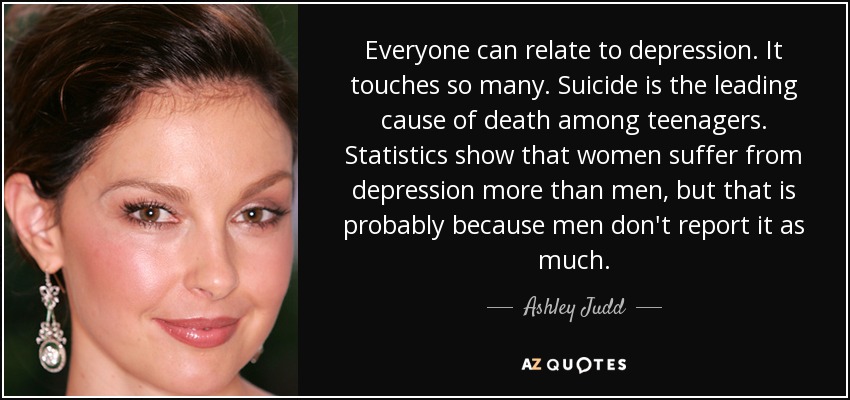 Everyone can relate to depression. It touches so many. Suicide is the leading cause of death among teenagers. Statistics show that women suffer from depression more than men, but that is probably because men don't report it as much. - Ashley Judd