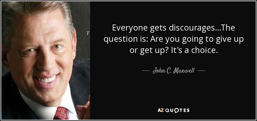 Everyone gets discourages...The question is: Are you going to give up or get up? It's a choice. - John C. Maxwell