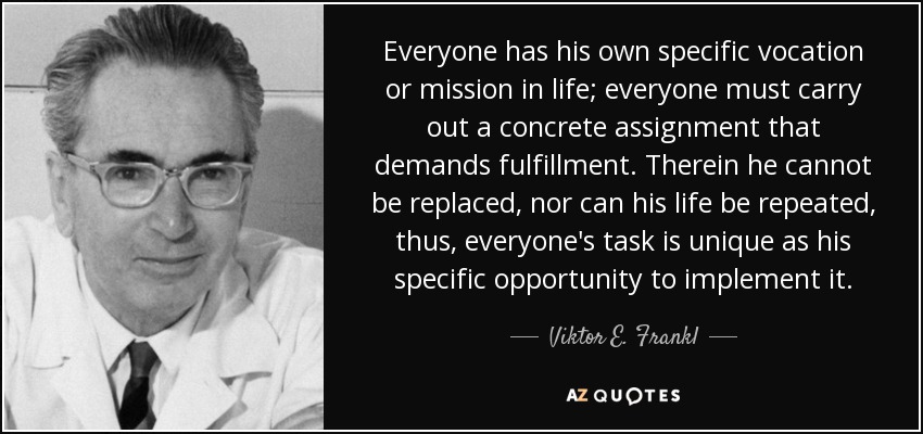 Everyone has his own specific vocation or mission in life; everyone must carry out a concrete assignment that demands fulfillment. Therein he cannot be replaced, nor can his life be repeated, thus, everyone's task is unique as his specific opportunity to implement it. - Viktor E. Frankl