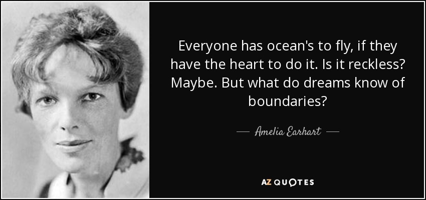Everyone has ocean's to fly, if they have the heart to do it. Is it reckless? Maybe. But what do dreams know of boundaries? - Amelia Earhart