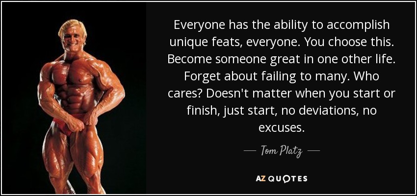 Everyone has the ability to accomplish unique feats, everyone. You choose this. Become someone great in one other life. Forget about failing to many. Who cares? Doesn't matter when you start or finish, just start, no deviations, no excuses. - Tom Platz