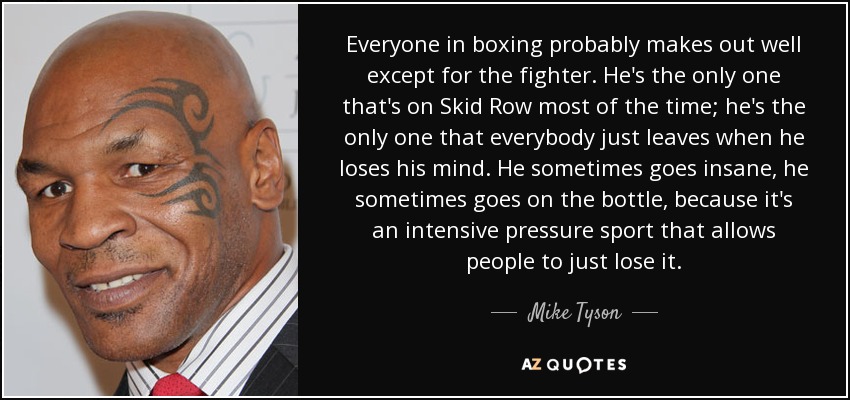 Everyone in boxing probably makes out well except for the fighter. He's the only one that's on Skid Row most of the time; he's the only one that everybody just leaves when he loses his mind. He sometimes goes insane, he sometimes goes on the bottle, because it's an intensive pressure sport that allows people to just lose it. - Mike Tyson