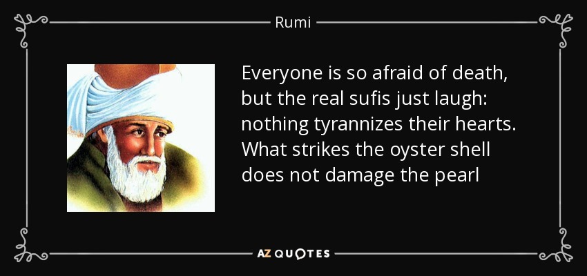 Everyone is so afraid of death, but the real sufis just laugh: nothing tyrannizes their hearts. What strikes the oyster shell does not damage the pearl - Rumi