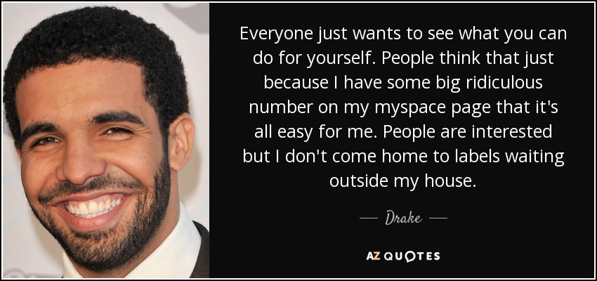 Everyone just wants to see what you can do for yourself. People think that just because I have some big ridiculous number on my myspace page that it's all easy for me. People are interested but I don't come home to labels waiting outside my house. - Drake