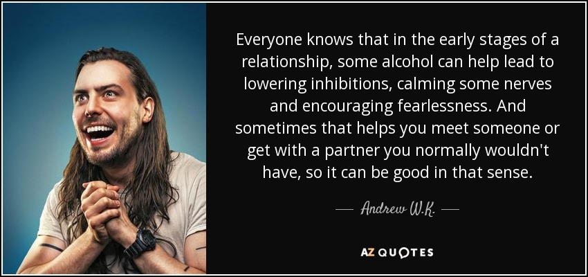 Everyone knows that in the early stages of a relationship, some alcohol can help lead to lowering inhibitions, calming some nerves and encouraging fearlessness. And sometimes that helps you meet someone or get with a partner you normally wouldn't have, so it can be good in that sense. - Andrew W.K.