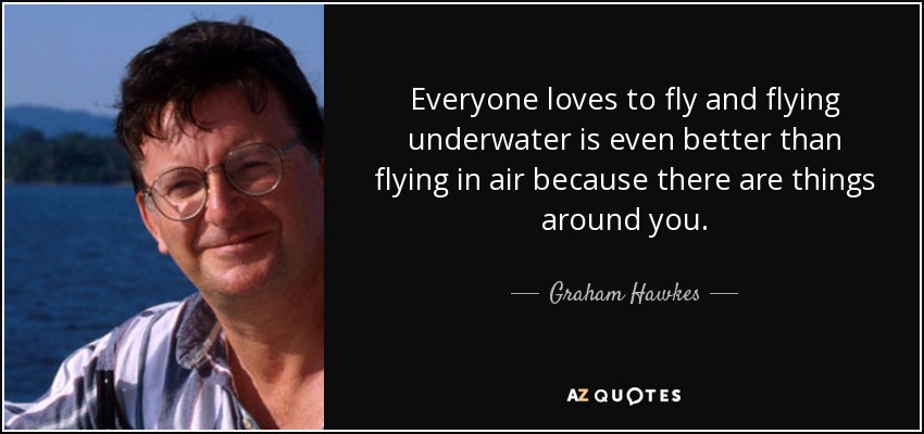 Everyone loves to fly and flying underwater is even better than flying in air because there are things around you. - Graham Hawkes