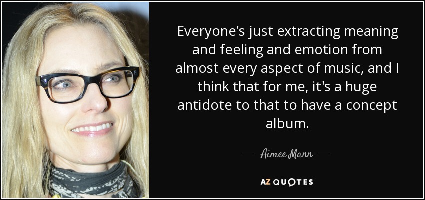 Todo el mundo extrae significados, sentimientos y emociones de casi todos los aspectos de la música, y creo que para mí es un gran antídoto tener un álbum conceptual. - Aimee Mann