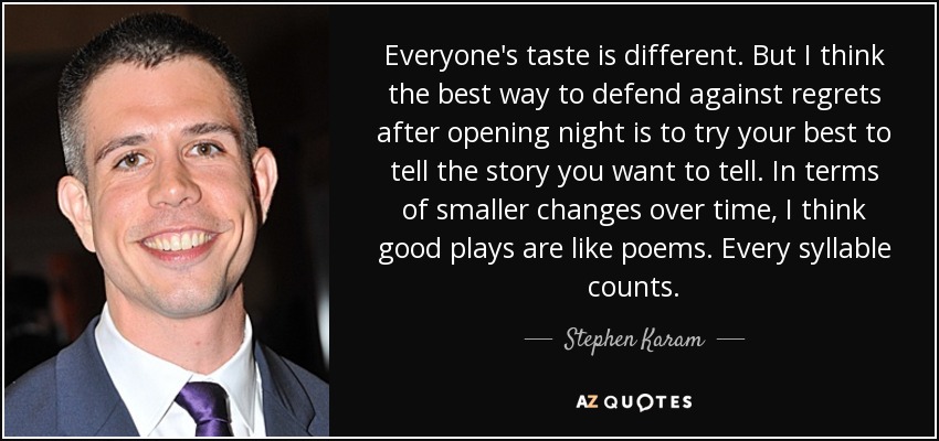 Everyone's taste is different. But I think the best way to defend against regrets after opening night is to try your best to tell the story you want to tell. In terms of smaller changes over time, I think good plays are like poems. Every syllable counts. - Stephen Karam