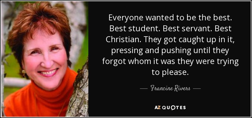 Everyone wanted to be the best. Best student. Best servant. Best Christian. They got caught up in it, pressing and pushing until they forgot whom it was they were trying to please. - Francine Rivers