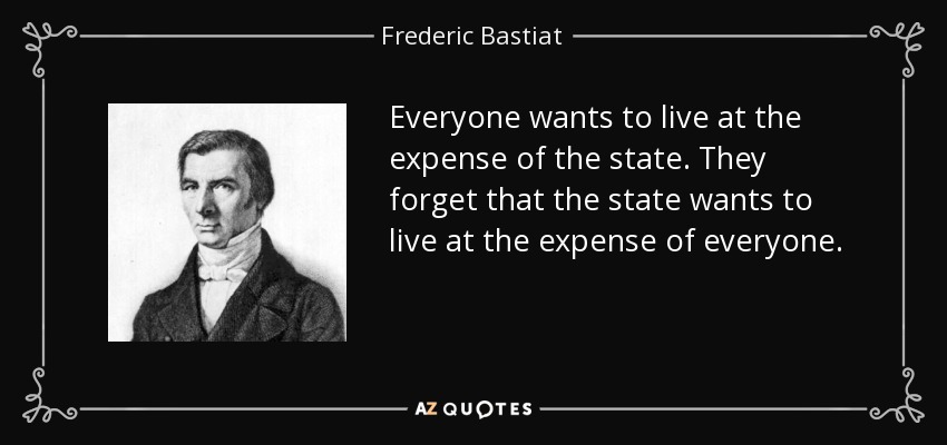 Everyone wants to live at the expense of the state. They forget that the state wants to live at the expense of everyone. - Frederic Bastiat