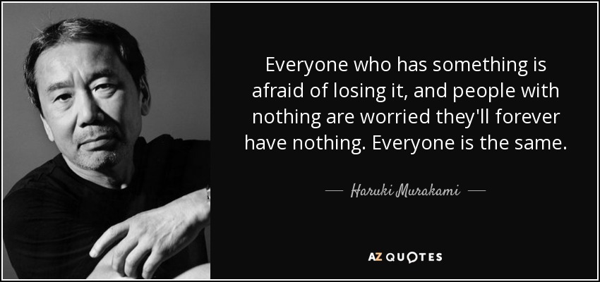 Everyone who has something is afraid of losing it, and people with nothing are worried they'll forever have nothing. Everyone is the same. - Haruki Murakami