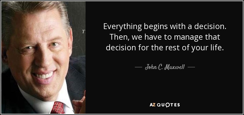 Everything begins with a decision. Then, we have to manage that decision for the rest of your life. - John C. Maxwell