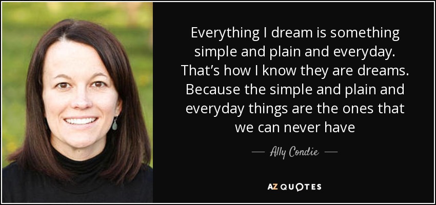 Everything I dream is something simple and plain and everyday. That’s how I know they are dreams. Because the simple and plain and everyday things are the ones that we can never have - Ally Condie