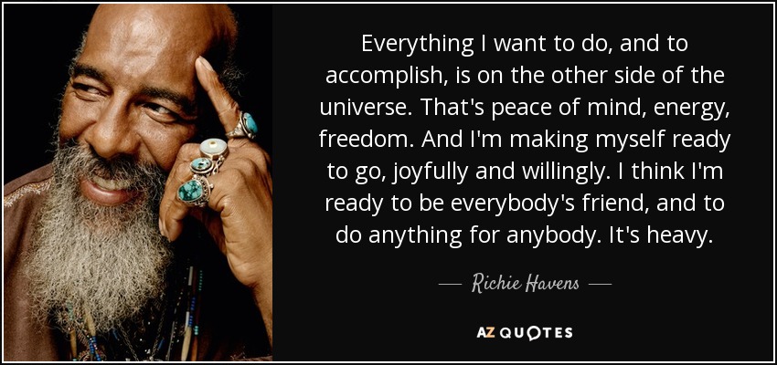 Everything I want to do, and to accomplish, is on the other side of the universe. That's peace of mind, energy, freedom. And I'm making myself ready to go, joyfully and willingly. I think I'm ready to be everybody's friend, and to do anything for anybody. It's heavy. - Richie Havens