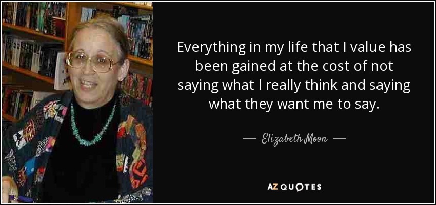 Everything in my life that I value has been gained at the cost of not saying what I really think and saying what they want me to say. - Elizabeth Moon