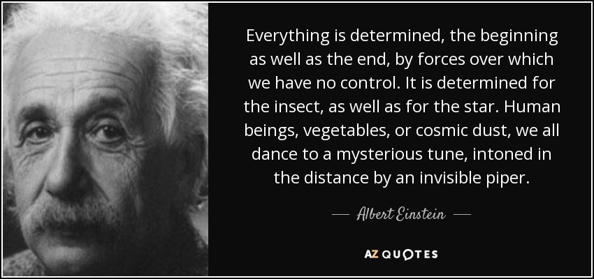 Everything is determined, the beginning as well as the end, by forces over which we have no control. It is determined for the insect, as well as for the star. Human beings, vegetables, or cosmic dust, we all dance to a mysterious tune, intoned in the distance by an invisible piper. - Albert Einstein