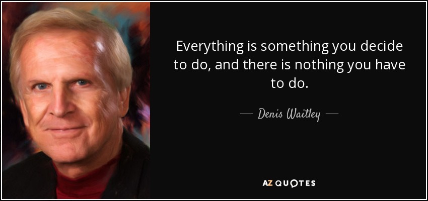 Everything is something you decide to do, and there is nothing you have to do. - Denis Waitley