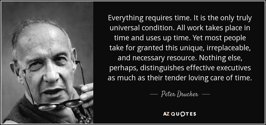 Everything requires time. It is the only truly universal condition. All work takes place in time and uses up time. Yet most people take for granted this unique, irreplaceable, and necessary resource. Nothing else, perhaps, distinguishes effective executives as much as their tender loving care of time. - Peter Drucker