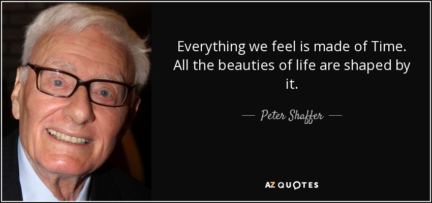 Everything we feel is made of Time. All the beauties of life are shaped by it. - Peter Shaffer