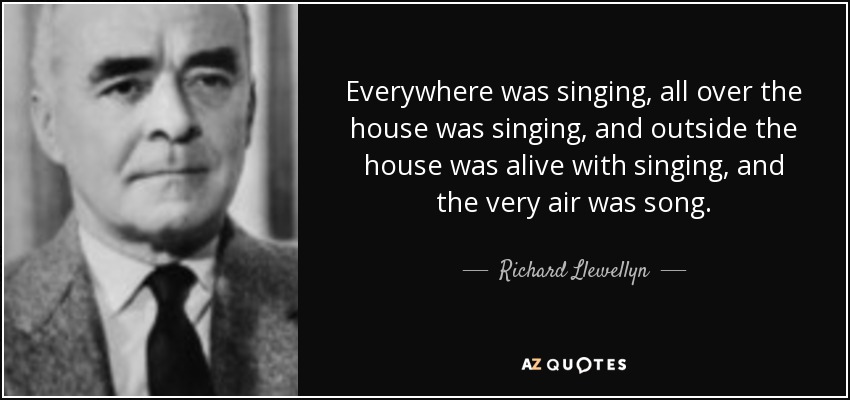Everywhere was singing, all over the house was singing, and outside the house was alive with singing, and the very air was song. - Richard Llewellyn