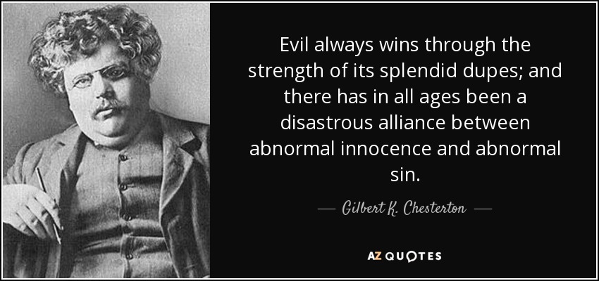 Evil always wins through the strength of its splendid dupes; and there has in all ages been a disastrous alliance between abnormal innocence and abnormal sin. - Gilbert K. Chesterton