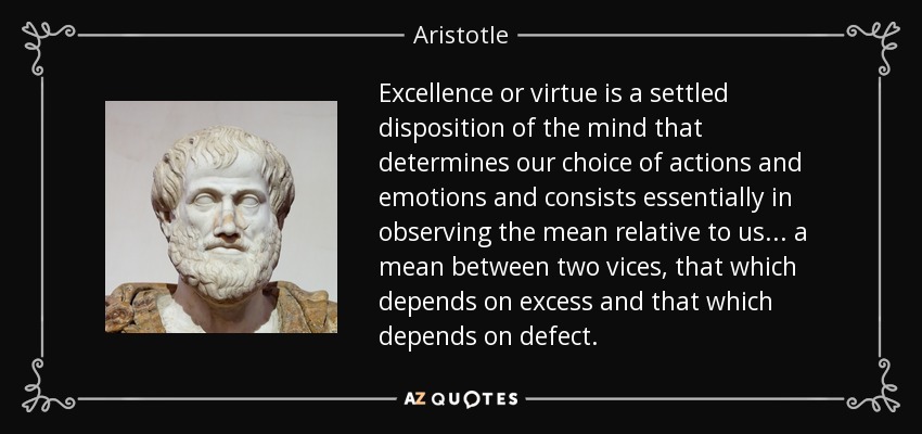 La excelencia o virtud es una disposición asentada de la mente que determina nuestra elección de acciones y emociones y consiste esencialmente en observar el medio relativo a nosotros... un medio entre dos vicios, el que depende del exceso y el que depende del defecto. - Aristotle