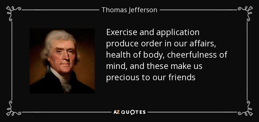 Exercise and application produce order in our affairs, health of body, cheerfulness of mind, and these make us precious to our friends - Thomas Jefferson
