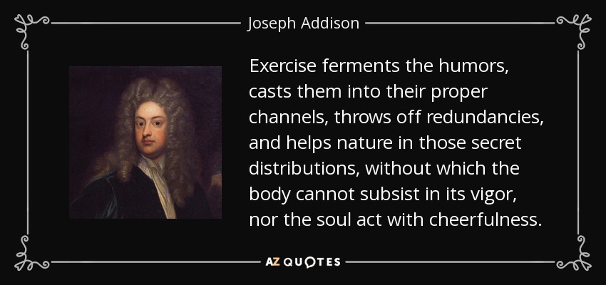 Exercise ferments the humors, casts them into their proper channels, throws off redundancies, and helps nature in those secret distributions, without which the body cannot subsist in its vigor, nor the soul act with cheerfulness. - Joseph Addison