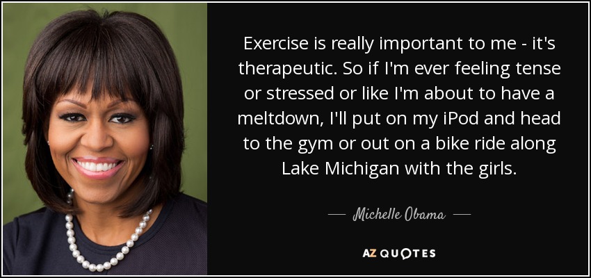 Exercise is really important to me - it's therapeutic. So if I'm ever feeling tense or stressed or like I'm about to have a meltdown, I'll put on my iPod and head to the gym or out on a bike ride along Lake Michigan with the girls. - Michelle Obama