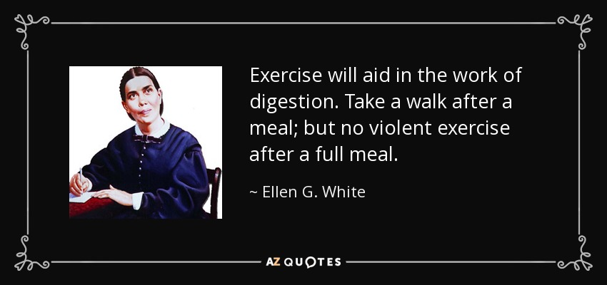 Exercise will aid in the work of digestion. Take a walk after a meal; but no violent exercise after a full meal. - Ellen G. White