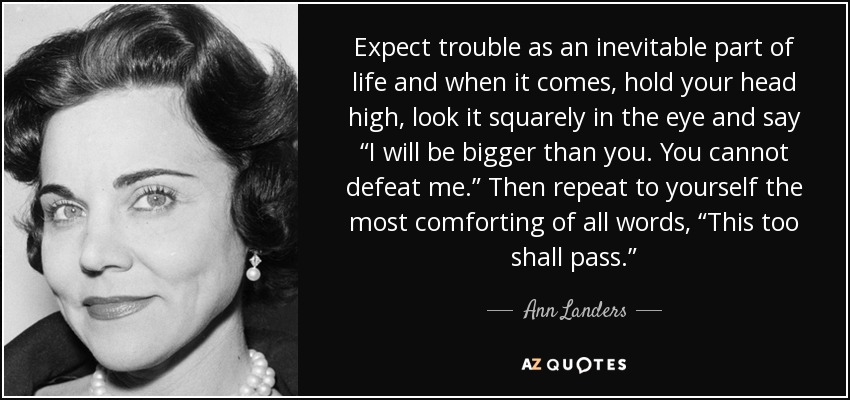 Expect trouble as an inevitable part of life and when it comes, hold your head high, look it squarely in the eye and say “I will be bigger than you. You cannot defeat me.” Then repeat to yourself the most comforting of all words , “This too shall pass.” - Ann Landers