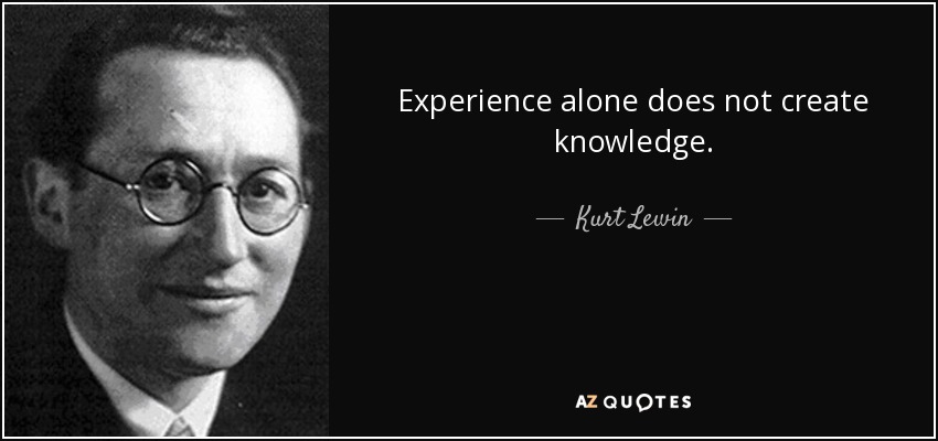 Experience alone does not create knowledge. - Kurt Lewin
