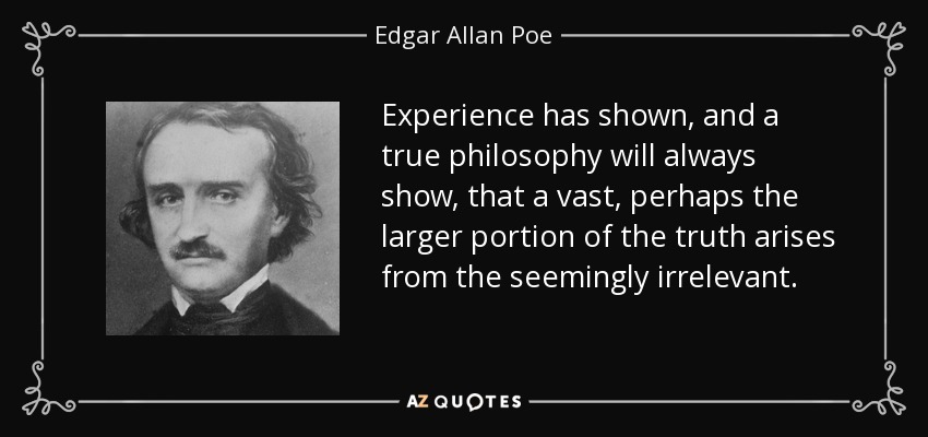 Experience has shown, and a true philosophy will always show, that a vast, perhaps the larger portion of the truth arises from the seemingly irrelevant. - Edgar Allan Poe