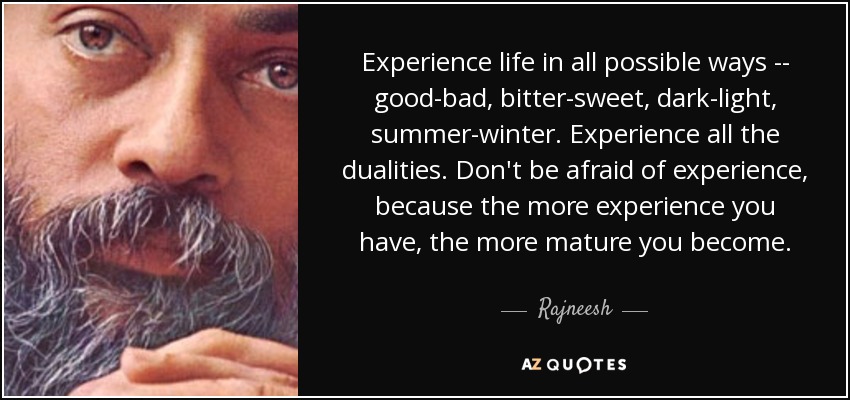 Experience life in all possible ways -- good-bad, bitter-sweet, dark-light, summer-winter. Experience all the dualities. Don't be afraid of experience, because the more experience you have, the more mature you become. - Rajneesh