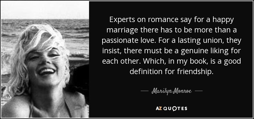Experts on romance say for a happy marriage there has to be more than a passionate love. For a lasting union, they insist, there must be a genuine liking for each other. Which, in my book, is a good definition for friendship. - Marilyn Monroe