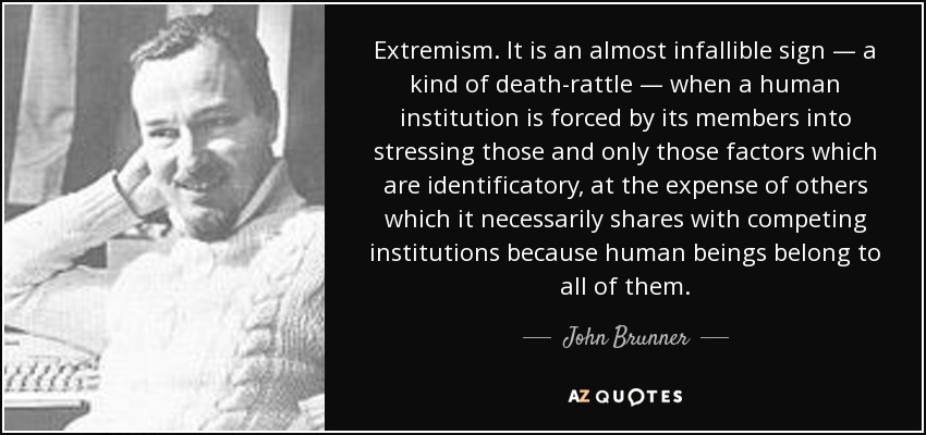 Extremism. It is an almost infallible sign — a kind of death-rattle — when a human institution is forced by its members into stressing those and only those factors which are identificatory, at the expense of others which it necessarily shares with competing institutions because human beings belong to all of them. - John Brunner
