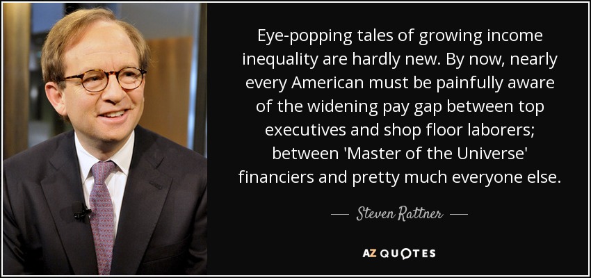 Eye-popping tales of growing income inequality are hardly new. By now, nearly every American must be painfully aware of the widening pay gap between top executives and shop floor laborers; between 'Master of the Universe' financiers and pretty much everyone else. - Steven Rattner