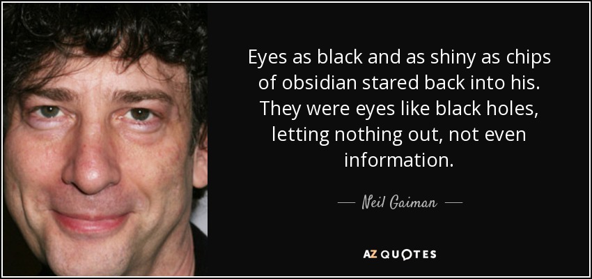 Eyes as black and as shiny as chips of obsidian stared back into his. They were eyes like black holes, letting nothing out, not even information. - Neil Gaiman
