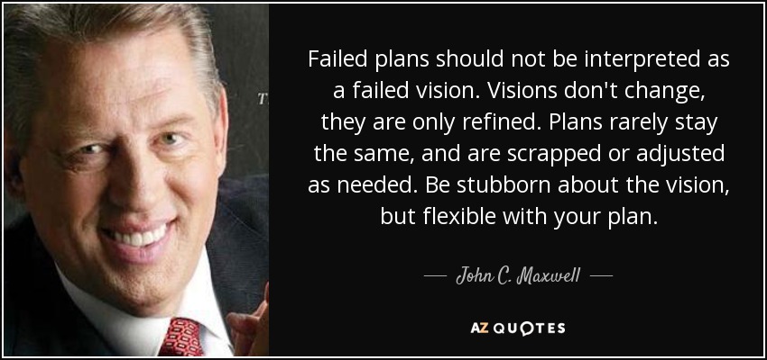 Failed plans should not be interpreted as a failed vision. Visions don't change, they are only refined. Plans rarely stay the same, and are scrapped or adjusted as needed. Be stubborn about the vision, but flexible with your plan. - John C. Maxwell