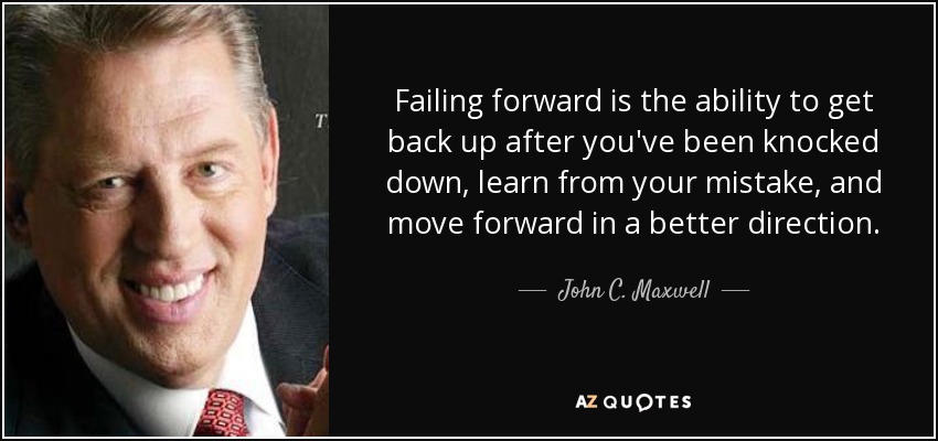 Failing forward is the ability to get back up after you've been knocked down, learn from your mistake, and move forward in a better direction. - John C. Maxwell
