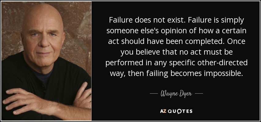 Failure does not exist. Failure is simply someone else's opinion of how a certain act should have been completed. Once you believe that no act must be performed in any specific other-directed way, then failing becomes impossible. - Wayne Dyer
