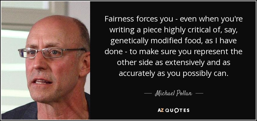 Fairness forces you - even when you're writing a piece highly critical of, say, genetically modified food, as I have done - to make sure you represent the other side as extensively and as accurately as you possibly can. - Michael Pollan