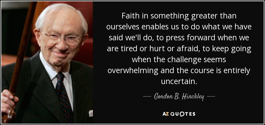 Faith in something greater than ourselves enables us to do what we have said we'll do, to press forward when we are tired or hurt or afraid, to keep going when the challenge seems overwhelming and the course is entirely uncertain. - Gordon B. Hinckley
