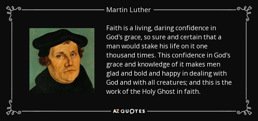 Faith is a living, daring confidence in God's grace, so sure and certain that a man would stake his life on it one thousand times. This confidence in God's grace and knowledge of it makes men glad and bold and happy in dealing with God and with all creatures; and this is the work of the Holy Ghost in faith. - Martin Luther