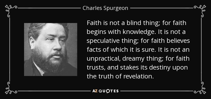 Faith is not a blind thing; for faith begins with knowledge. It is not a speculative thing; for faith believes facts of which it is sure. It is not an unpractical, dreamy thing; for faith trusts, and stakes its destiny upon the truth of revelation. - Charles Spurgeon