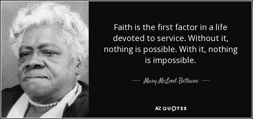 Faith is the first factor in a life devoted to service. Without it, nothing is possible. With it, nothing is impossible. - Mary McLeod Bethune